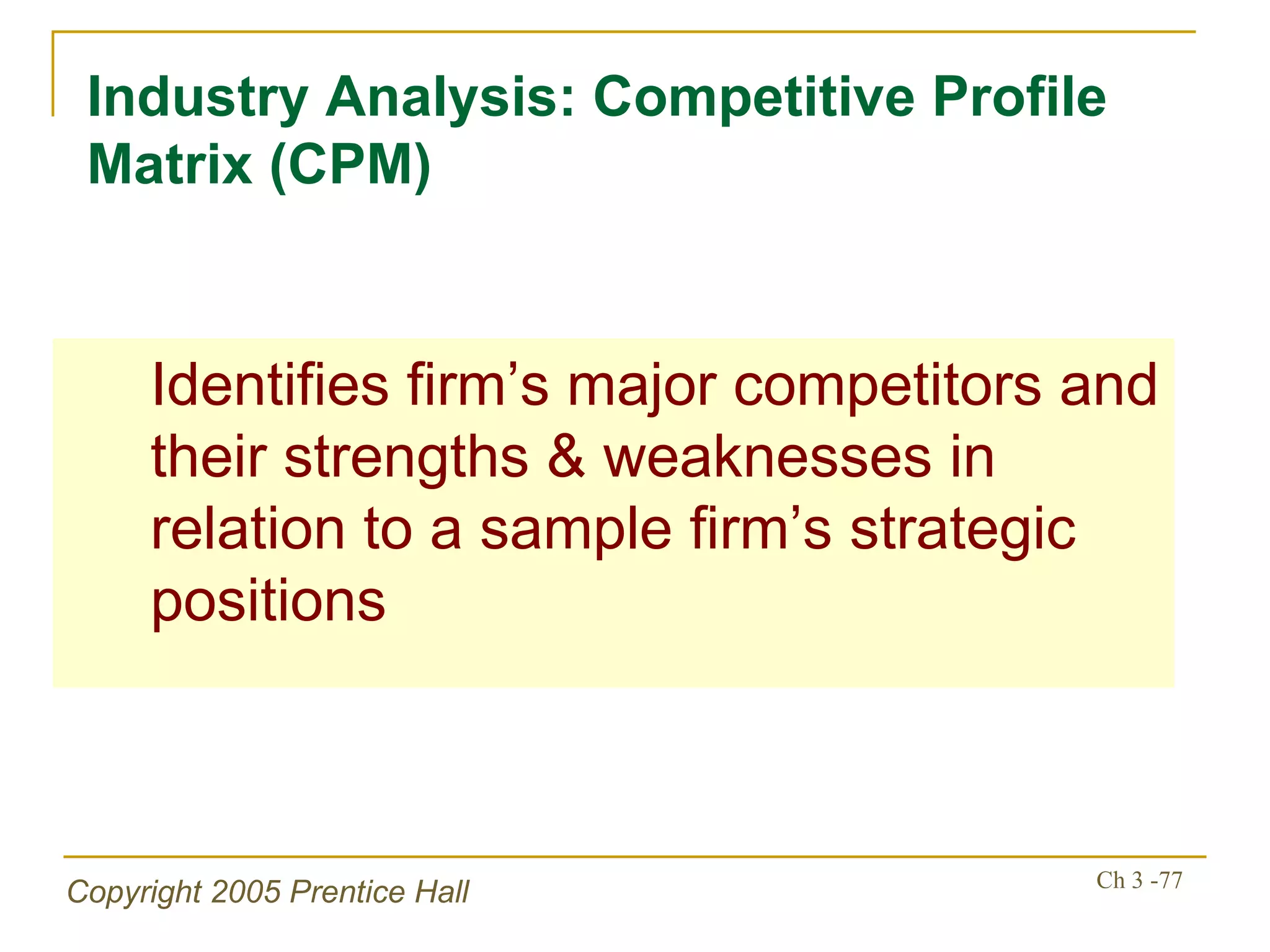 Industry Analysis: Competitive Profile Matrix (CPM) Identifies firm’s major competitors and their strengths & weaknesses in relation to a sample firm’s strategic positions 