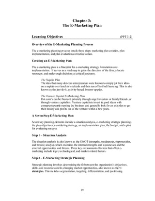 Chapter 3:
                           The E-Marketing Plan

Learning Objectives                                                              (PPT 3-2)

Overvie w of the E-Marketing Planning Process

The e-marketing planning process entails three steps: marketing plan creation, plan
implementation, and plan evaluation/corrective action.

Creating an E-Marketing Plan

The e-marketing plan is a blueprint for e-marketing strategy formulation and
implementation. It serves as a road map to guide the direction of the firm, allocate
resources, and make tough decisions at critical junctures.

        The Napkin Plan
        The idea that many dot.com entrepreneurs were known to simply jot their ideas
        on a napkin over lunch or cocktails and then run off to find financing. This is also
        known as the just-do-it, activity-based, bottom-up plan.

        The Venture Capital E-Marketing Plan
        Dot.com’s can be financed privately through angel investors or family/friends, or
        through venture capitalists. Venture capitalists invest in good ideas with
        competent people running the business and generally look for an exit plan to get
        their money and profits out of the venture within a few years.

A Seven-Step E-Marketing Plan

Seven key planning elements include a situation analysis, e-marketing strategic planning,
the plan objectives, e-marketing strategy, an implementation plan, the budget, and a plan
for evaluating success.

Step 1 – Situation Analysis

The situation analysis is also known as the SWOT (strengths, weaknesses, opportunities,
and threats) analysis which examines the internal strengths and weaknesses and the
external opportunities and threats. Three key environmental factors that affect e-
marketing include legal, technological, and market-related factors.

Step 2 – E-Marketing Strategic Planning

Strategic planning involves determining the fit between the organization’s objectives,
skills, and resources and its changing market opportunities, also known as tier 1
strategies. This includes segmentation, targeting, differentiation, and positioning.




                                            29
 