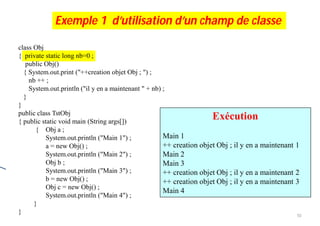 Exécution ???
class Obj
{ private static long nb=0 ;
public Obj()
{ System.out.print ("++creation objet Obj ; ") ;
nb ++ ;
System.out.println ("il y en a maintenant " + nb) ;
}
}
public class TstObj
{ public static void main (String args[])
{ Obj a ;
System.out.println ("Main 1") ;
a = new Obj() ;
System.out.println ("Main 2") ;
Obj b ;
System.out.println ("Main 3") ;
b = new Obj() ;
Obj c = new Obj() ;
System.out.println ("Main 4") ;
}
}
Exécution
Main 1
++ creation objet Obj ; il y en a maintenant 1
Main 2
Main 3
++ creation objet Obj ; il y en a maintenant 2
++ creation objet Obj ; il y en a maintenant 3
Main 4
Exemple 1 d’utilisation d’un champ de classe
10
 