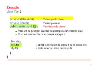 Exemple
class Test{
…
private static int n; // champs de classe
private float x; // champs usuel
… //ici, on ne peut pas accéder au champs x car champs usuel
… // ici on peut accéder au champs statique n
}
}
………
Test obj ;
Test.f() ; // appel la méthode de classe f de la classe Test
obj.f() ; // reste autorisé, mais déconseillé
public static void f() { // méthode de classe
12
 