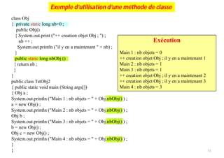 Exécution
class Obj
{ private static long nb=0 ;
public Obj()
{ System.out.print ("++ creation objet Obj ; ") ;
nb ++ ;
System.out.println ("il y en a maintenant " + nb) ;
}
public static long nbObj ()
{ return nb ;
}
}
public class TstObj2
{ public static void main (String args[])
{ Obj a ;
System.out.println ("Main 1 : nb objets = " + Obj.nbObj() ) ;
a = new Obj() ;
System.out.println ("Main 2 : nb objets = " + Obj.nbObj() ) ;
Obj b ;
System.out.println ("Main 3 : nb objets = " + Obj.nbObj() ) ;
b = new Obj() ;
Obj c = new Obj() ;
System.out.println ("Main 4 : nb objets = " + Obj.nbObj() ) ;
}
}
Exécution
Main 1 : nb objets = 0
++ creation objet Obj ; il y en a maintenant 1
Main 2 : nb objets = 1
Main 3 : nb objets = 1
++ creation objet Obj ; il y en a maintenant 2
++ creation objet Obj ; il y en a maintenant 3
Main 4 : nb objets = 3
Exemple d’utilisation d’une méthode de classe
13
 