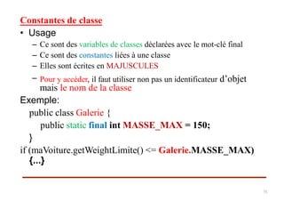 Constantes de classe
• Usage
–
–
–
–
Ce sont des variables de classes déclarées avec le mot-clé final
Ce sont des constantes liées à une classe
Elles sont écrites en MAJUSCULES
Pour y accéder, il faut utiliser non pas un identificateur d’objet
mais le nom de la classe
Exemple:
public class Galerie {
public static final int MASSE_MAX = 150;
}
if (maVoiture.getWeightLimite() <= Galerie.MASSE_MAX)
{...}
15
 