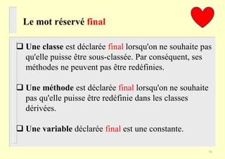 Le mot réservé final
 Une classe est déclarée final lorsqu'on ne souhaite pas
qu'elle puisse être sous-classée. Par conséquent, ses
méthodes ne peuvent pas être redéfinies.
 Une méthode est déclarée final lorsqu'on ne souhaite
pas qu'elle puisse être redéfinie dans les classes
dérivées.
 Une variable déclarée final est une constante.
16
 