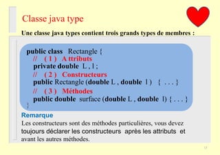 Classe java type
Une classe java types contient trois grands types de membres :
toujours déclarer les constructeurs après les attributs et
avant les autres méthodes.
Les constructeurs sont des méthodes particulières, vous devez
public class Rectangle {
// ( 1 ) A ttributs
private double L , l ;
// ( 2 ) Constructeurs
public Rectangle (double L , double l ) { . . . }
// ( 3 ) Méthodes
public double surface (double L , double l) { . . . }
}
Remarque
17
 