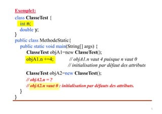 Exemple1:
class ClasseTest {
int n;
double y;
}
public class MethodeStatic{
public static void main(String[] args) {
ClasseTest objA1=new ClasseTest();
ClasseTest objA2=new ClasseTest();
// objA2.n = ?
}
}
objA1.n +=4; // objA1.n vaut 4 puisque n vaut 0
// initialisation par défaut des attributs
// objA2.n vaut 0 : initialisation par défauts des attributs.
5
 