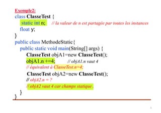 Exemple2:
class ClasseTest {
float y;
}
public class MethodeStatic{
public static void main(String[] args) {
ClasseTest objA1=new ClasseTest();
ClasseTest objA2=new ClasseTest();
// objA2.n = ?
}
}
static int n; // la valeur de n est partagée par toutes les instances
objA1.n +=4; // objA1.n vaut 4
// objA2 vaut 4 car champs statique .
// équivalent à ClasseTest.n=4;
6
 