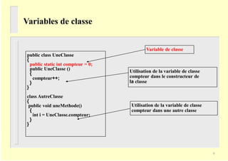 Variables de classe
Variable de classe
public class UneClasse
{
public static int compteur = 0;
public UneClasse ()
{
compteur++;
}
}
class AutreClasse
{
public void uneMethode()
{
int i = UneClasse.compteur;
}
}
Utilisation de la variable de classe
compteur dans le constructeur de
la classe
Utilisation de la variable de classe
compteur dans une autre classe
9
 