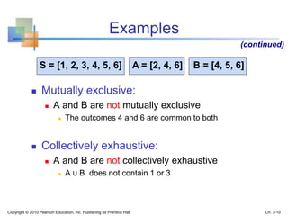 Examples
 Mutually exclusive:
 A and B are not mutually exclusive
 The outcomes 4 and 6 are common to both
 Collectively exhaustive:
 A and B are not collectively exhaustive
 A U B does not contain 1 or 3
(continued)
S = [1, 2, 3, 4, 5, 6] A = [2, 4, 6] B = [4, 5, 6]
Copyright © 2010 Pearson Education, Inc. Publishing as Prentice Hall Ch. 3-10
 
