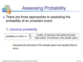 Assessing Probability
 There are three approaches to assessing the
probability of an uncertain event:
1. classical probability
 Assumes all outcomes in the sample space are equally likely to
occur
spacesampletheinoutcomesofnumbertotal
eventthesatisfythatoutcomesofnumber
N
N
Aeventofyprobabilit A

Copyright © 2010 Pearson Education, Inc. Publishing as Prentice Hall Ch. 3-12
 