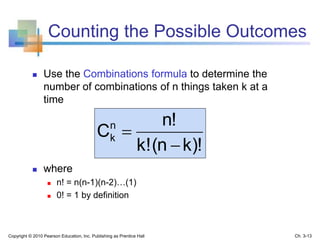 Counting the Possible Outcomes
 Use the Combinations formula to determine the
number of combinations of n things taken k at a
time
 where
 n! = n(n-1)(n-2)…(1)
 0! = 1 by definition
k)!(nk!
n!
Cn
k


Copyright © 2010 Pearson Education, Inc. Publishing as Prentice Hall Ch. 3-13
 