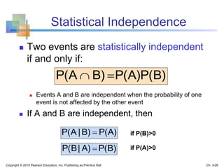 Statistical Independence
 Two events are statistically independent
if and only if:
 Events A and B are independent when the probability of one
event is not affected by the other event
 If A and B are independent, then
P(A)B)|P(A 
P(B)P(A)B)P(A 
P(B)A)|P(B 
if P(B)>0
if P(A)>0
Copyright © 2010 Pearson Education, Inc. Publishing as Prentice Hall Ch. 3-26
 