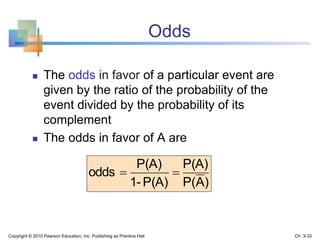 Odds
 The odds in favor of a particular event are
given by the ratio of the probability of the
event divided by the probability of its
complement
 The odds in favor of A are
)AP(
P(A)
P(A)1-
P(A)
odds 
Copyright © 2010 Pearson Education, Inc. Publishing as Prentice Hall Ch. 3-33
 