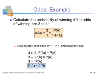 Odds: Example
 Calculate the probability of winning if the odds
of winning are 3 to 1:
 Now multiply both sides by 1 – P(A) and solve for P(A):
3 x (1- P(A)) = P(A)
3 – 3P(A) = P(A)
3 = 4P(A)
P(A) = 0.75
P(A)1-
P(A)
1
3
odds 
Copyright © 2010 Pearson Education, Inc. Publishing as Prentice Hall Ch. 3-34
 