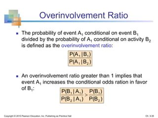 Overinvolvement Ratio
 The probability of event A1 conditional on event B1
divided by the probability of A1 conditional on activity B2
is defined as the overinvolvement ratio:
 An overinvolvement ratio greater than 1 implies that
event A1 increases the conditional odds ration in favor
of B1:
)B|P(A
)B|P(A
21
11
)P(B
)P(B
)A|P(B
)A|P(B
2
1
12
11

Copyright © 2010 Pearson Education, Inc. Publishing as Prentice Hall Ch. 3-35
 