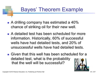 Bayes’ Theorem Example
 A drilling company has estimated a 40%
chance of striking oil for their new well.
 A detailed test has been scheduled for more
information. Historically, 60% of successful
wells have had detailed tests, and 20% of
unsuccessful wells have had detailed tests.
 Given that this well has been scheduled for a
detailed test, what is the probability
that the well will be successful?
Copyright © 2010 Pearson Education, Inc. Publishing as Prentice Hall Ch. 3-37
 