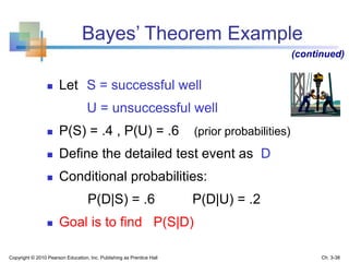  Let S = successful well
U = unsuccessful well
 P(S) = .4 , P(U) = .6 (prior probabilities)
 Define the detailed test event as D
 Conditional probabilities:
P(D|S) = .6 P(D|U) = .2
 Goal is to find P(S|D)
Bayes’ Theorem Example
(continued)
Copyright © 2010 Pearson Education, Inc. Publishing as Prentice Hall Ch. 3-38
 