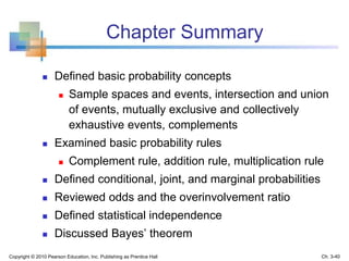 Chapter Summary
 Defined basic probability concepts
 Sample spaces and events, intersection and union
of events, mutually exclusive and collectively
exhaustive events, complements
 Examined basic probability rules
 Complement rule, addition rule, multiplication rule
 Defined conditional, joint, and marginal probabilities
 Reviewed odds and the overinvolvement ratio
 Defined statistical independence
 Discussed Bayes’ theorem
Copyright © 2010 Pearson Education, Inc. Publishing as Prentice Hall Ch. 3-40
 
