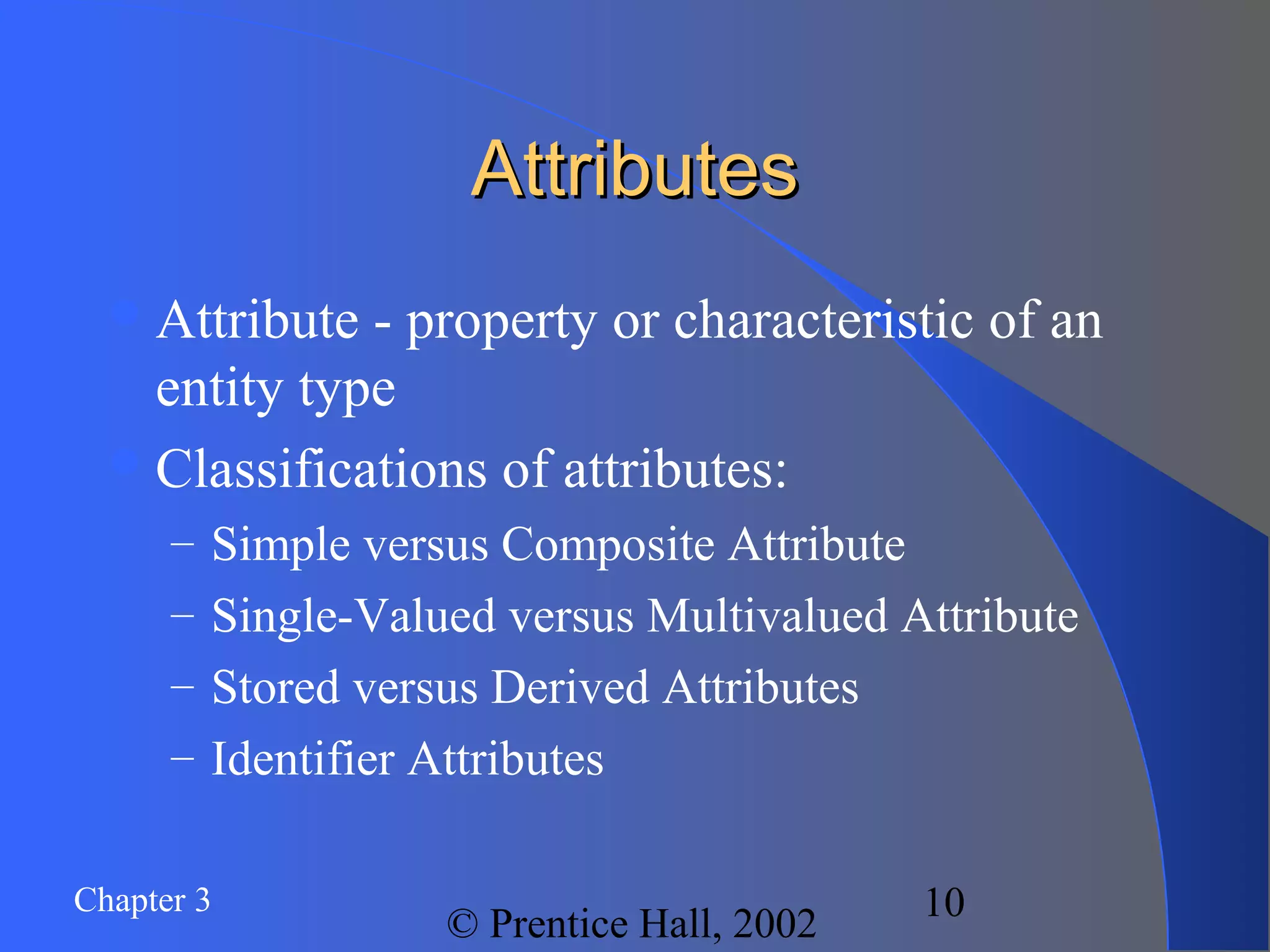 Chapter 3
© Prentice Hall, 2002
10
AttributesAttributes
Attribute - property or characteristic of an
entity type
Classifications of attributes:
– Simple versus Composite Attribute
– Single-Valued versus Multivalued Attribute
– Stored versus Derived Attributes
– Identifier Attributes
 