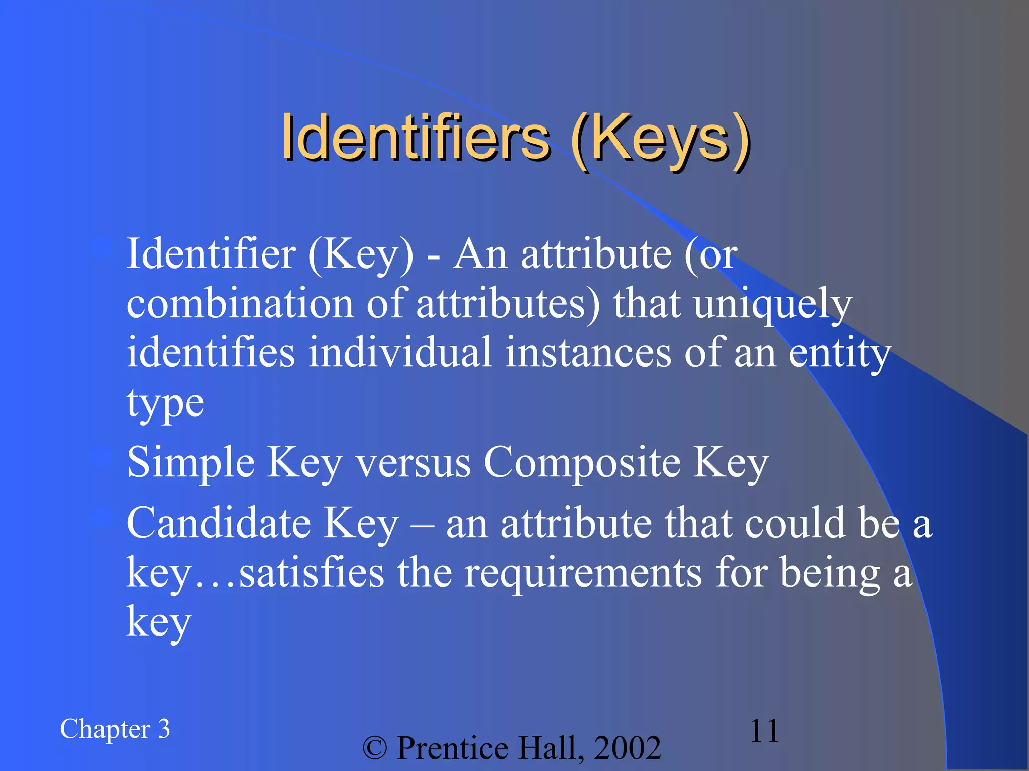 Chapter 3
© Prentice Hall, 2002
11
Identifiers (Keys)Identifiers (Keys)
Identifier (Key) - An attribute (or
combination of attributes) that uniquely
identifies individual instances of an entity
type
Simple Key versus Composite Key
Candidate Key – an attribute that could be a
key…satisfies the requirements for being a
key
 