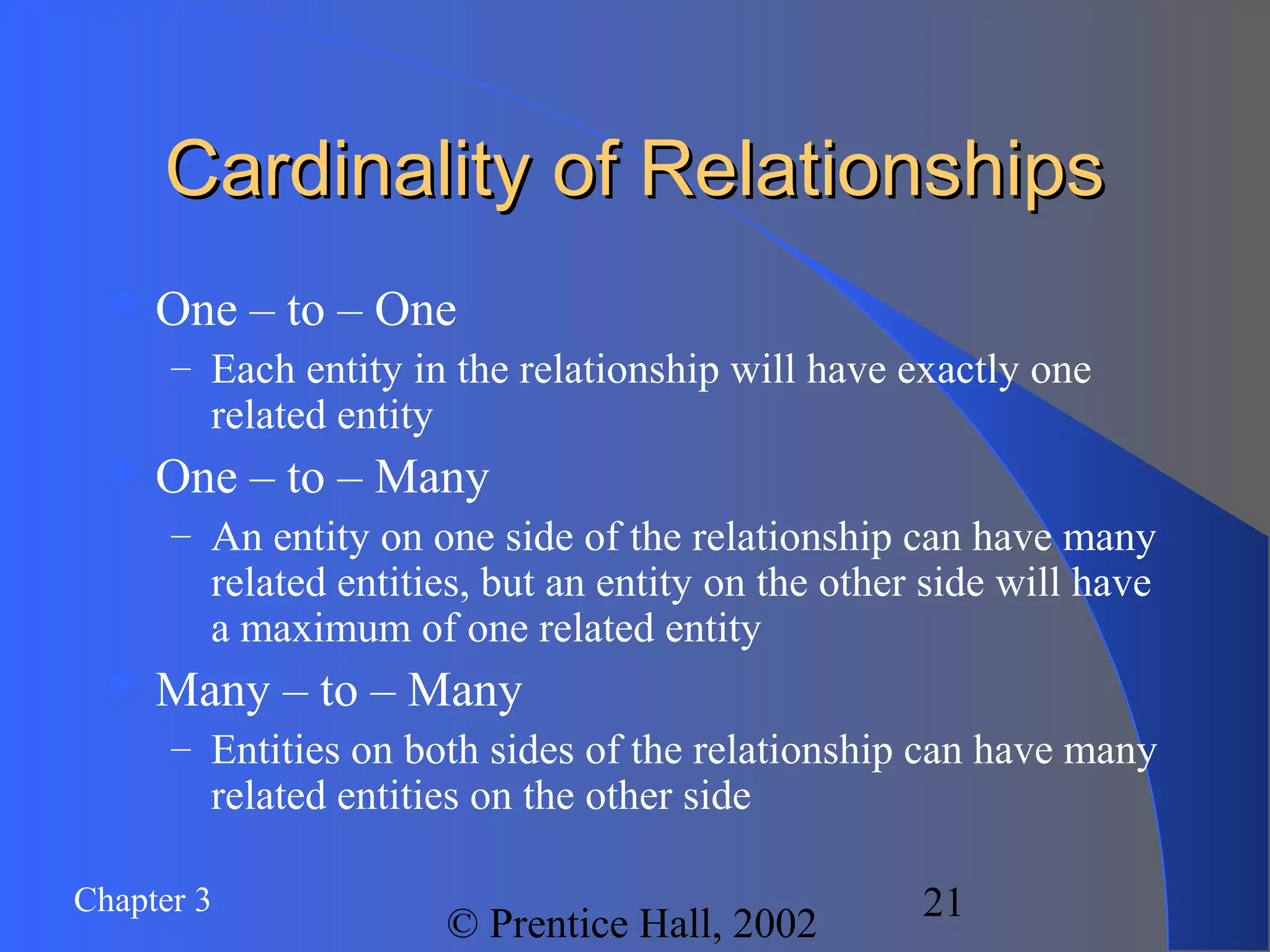 Chapter 3
© Prentice Hall, 2002
21
Cardinality of RelationshipsCardinality of Relationships
 One – to – One
– Each entity in the relationship will have exactly one
related entity
 One – to – Many
– An entity on one side of the relationship can have many
related entities, but an entity on the other side will have
a maximum of one related entity
 Many – to – Many
– Entities on both sides of the relationship can have many
related entities on the other side
 