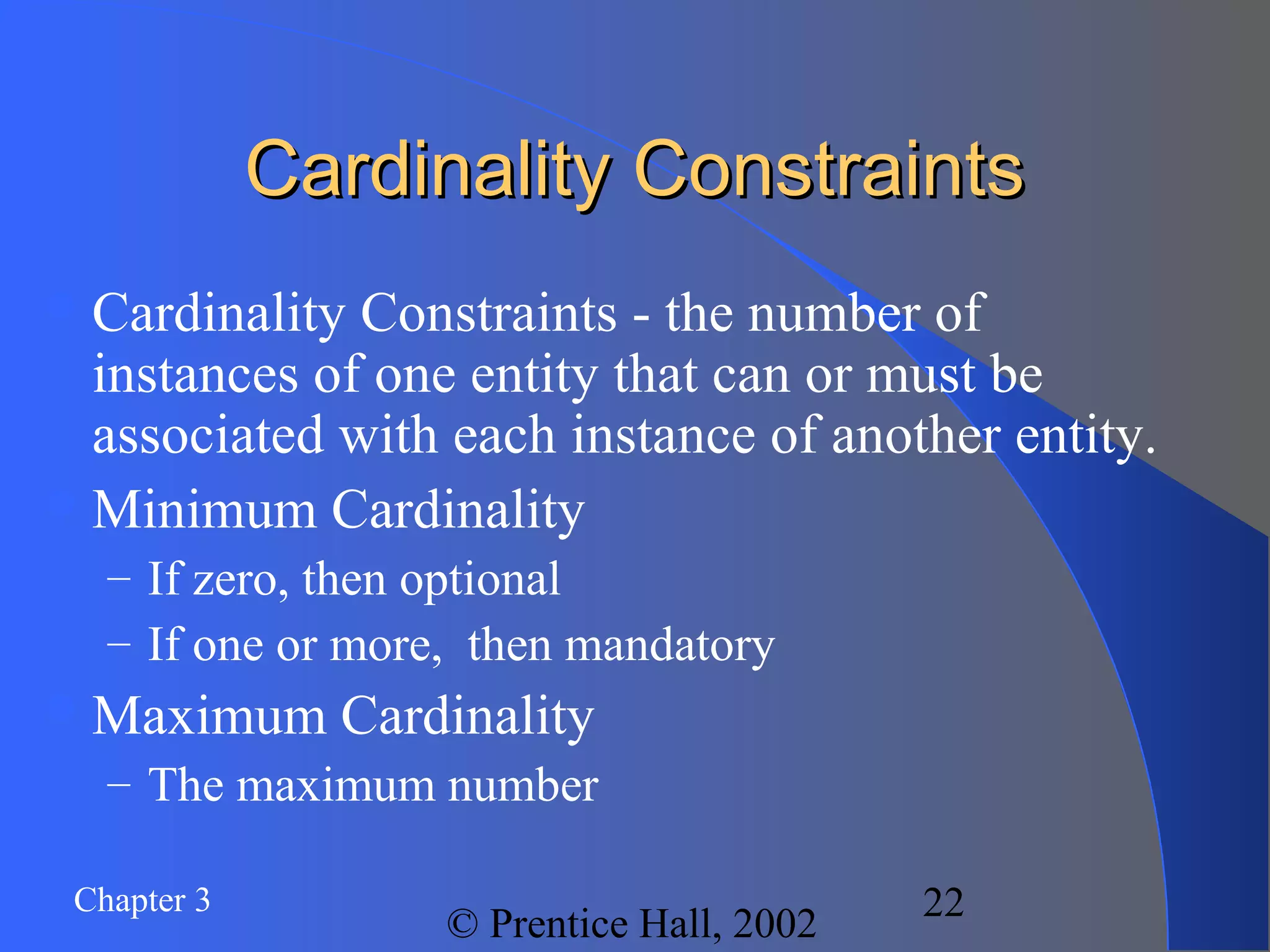 Chapter 3
© Prentice Hall, 2002
22
Cardinality ConstraintsCardinality Constraints
Cardinality Constraints - the number of
instances of one entity that can or must be
associated with each instance of another entity.
Minimum Cardinality
– If zero, then optional
– If one or more, then mandatory
Maximum Cardinality
– The maximum number
 