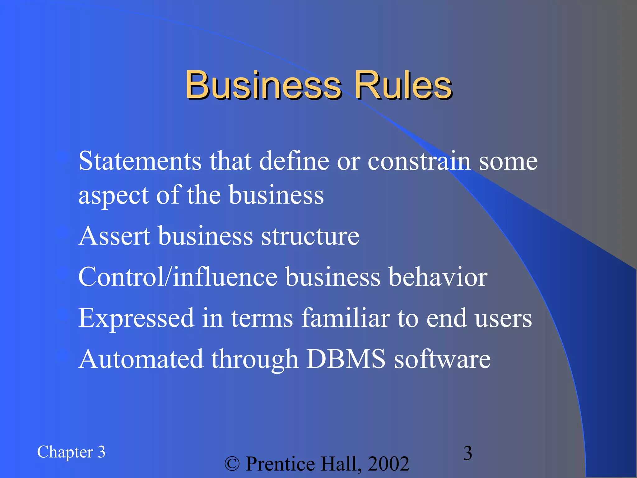 Chapter 3
© Prentice Hall, 2002
3
Business RulesBusiness Rules
Statements that define or constrain some
aspect of the business
Assert business structure
Control/influence business behavior
Expressed in terms familiar to end users
Automated through DBMS software
 