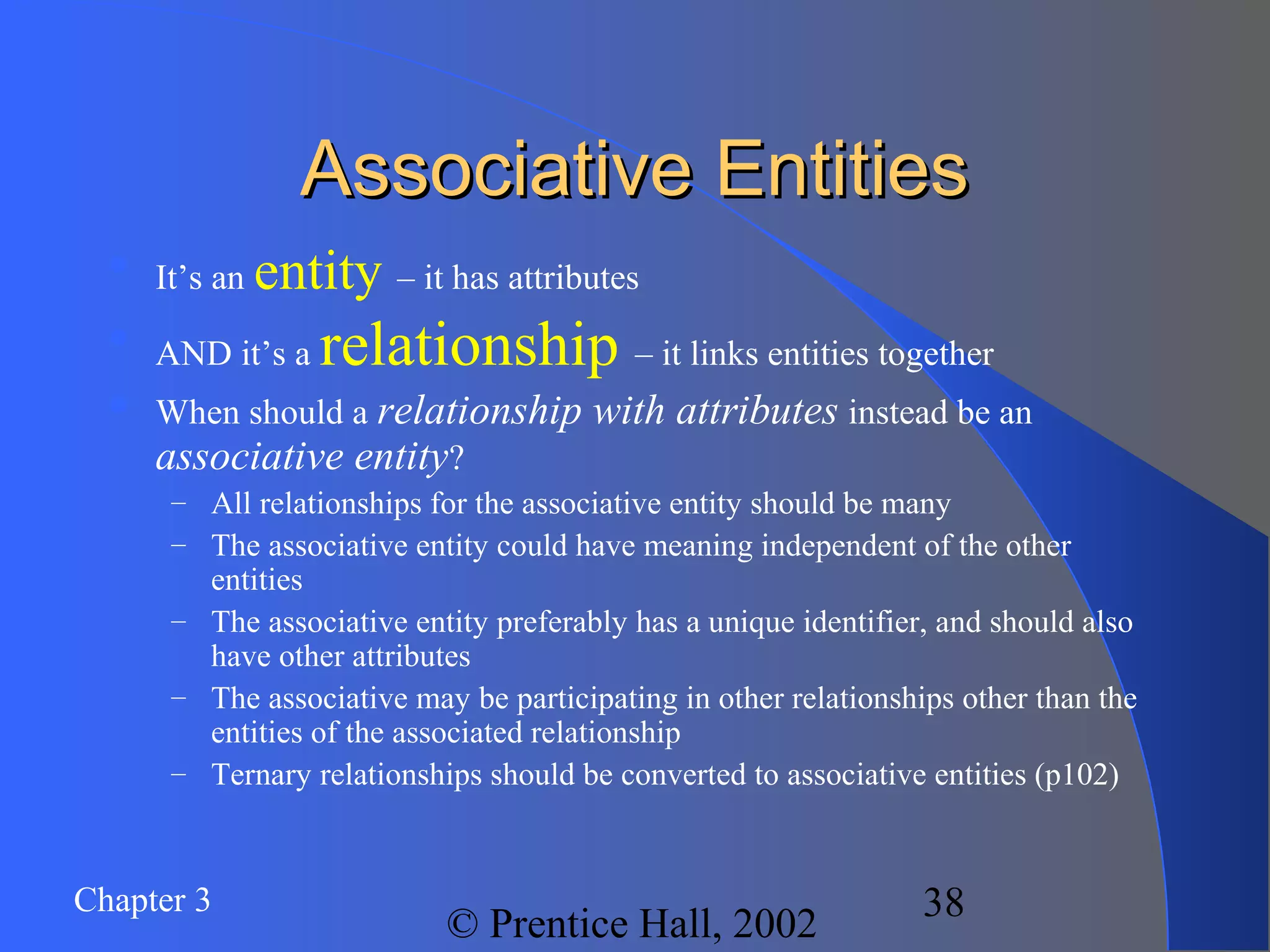 Chapter 3
© Prentice Hall, 2002
38
Associative EntitiesAssociative Entities

It’s an entity – it has attributes

AND it’s a relationship – it links entities together
 When should a relationship with attributes instead be an
associative entity?
– All relationships for the associative entity should be many
– The associative entity could have meaning independent of the other
entities
– The associative entity preferably has a unique identifier, and should also
have other attributes
– The associative may be participating in other relationships other than the
entities of the associated relationship
– Ternary relationships should be converted to associative entities (p102)
 