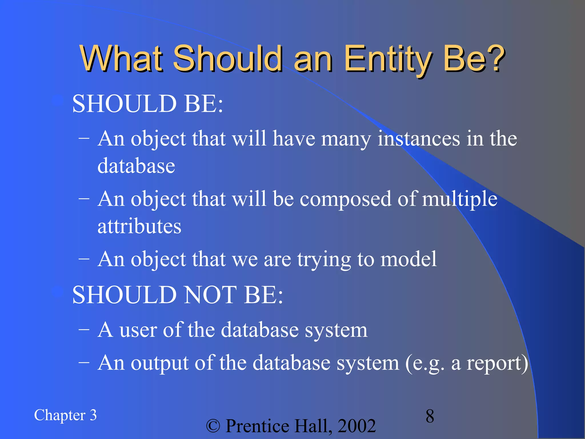 Chapter 3
© Prentice Hall, 2002
8
What Should an Entity Be?What Should an Entity Be?
SHOULD BE:
– An object that will have many instances in the
database
– An object that will be composed of multiple
attributes
– An object that we are trying to model
SHOULD NOT BE:
– A user of the database system
– An output of the database system (e.g. a report)
 