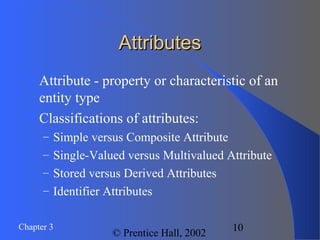 Chapter 3
© Prentice Hall, 2002
10
AttributesAttributes
Attribute - property or characteristic of an
entity type
Classifications of attributes:
– Simple versus Composite Attribute
– Single-Valued versus Multivalued Attribute
– Stored versus Derived Attributes
– Identifier Attributes
 