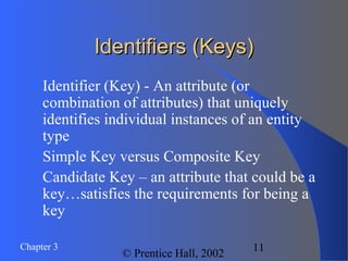 Chapter 3
© Prentice Hall, 2002
11
Identifiers (Keys)Identifiers (Keys)
Identifier (Key) - An attribute (or
combination of attributes) that uniquely
identifies individual instances of an entity
type
Simple Key versus Composite Key
Candidate Key – an attribute that could be a
key…satisfies the requirements for being a
key
 