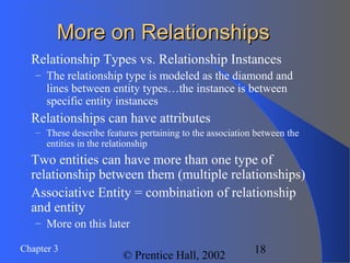 Chapter 3
© Prentice Hall, 2002
18
More on RelationshipsMore on Relationships
 Relationship Types vs. Relationship Instances
– The relationship type is modeled as the diamond and
lines between entity types…the instance is between
specific entity instances
 Relationships can have attributes
– These describe features pertaining to the association between the
entities in the relationship
 Two entities can have more than one type of
relationship between them (multiple relationships)
 Associative Entity = combination of relationship
and entity
– More on this later
 