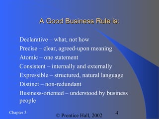 Chapter 3
© Prentice Hall, 2002
4
A Good Business Rule is:A Good Business Rule is:
 Declarative – what, not how
 Precise – clear, agreed-upon meaning
 Atomic – one statement
 Consistent – internally and externally
 Expressible – structured, natural language
 Distinct – non-redundant
 Business-oriented – understood by business
people
 