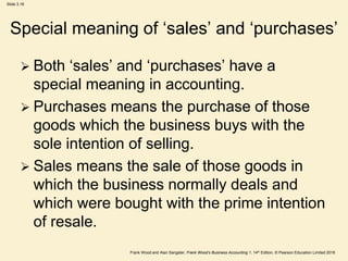 Frank Wood and Alan Sangster, Frank Wood’s Business Accounting 1, 14th Edition, © Pearson Education Limited 2018
Slide 3.18
Special meaning of ‘sales’ and ‘purchases’
 Both ‘sales’ and ‘purchases’ have a
special meaning in accounting.
 Purchases means the purchase of those
goods which the business buys with the
sole intention of selling.
 Sales means the sale of those goods in
which the business normally deals and
which were bought with the prime intention
of resale.
 