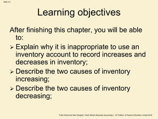 Frank Wood and Alan Sangster, Frank Wood’s Business Accounting 1, 14th Edition, © Pearson Education Limited 2018
Slide 3.2
Learning objectives
After finishing this chapter, you will be able
to:
 Explain why it is inappropriate to use an
inventory account to record increases and
decreases in inventory;
 Describe the two causes of inventory
increasing;
 Describe the two causes of inventory
decreasing;
 
