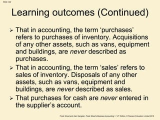 Frank Wood and Alan Sangster, Frank Wood’s Business Accounting 1, 14th Edition, © Pearson Education Limited 2018
Slide 3.22
Learning outcomes (Continued)
 That in accounting, the term ‘purchases’
refers to purchases of inventory. Acquisitions
of any other assets, such as vans, equipment
and buildings, are never described as
purchases.
 That in accounting, the term ‘sales’ refers to
sales of inventory. Disposals of any other
assets, such as vans, equipment and
buildings, are never described as sales.
 That purchases for cash are never entered in
the supplier’s account.
 