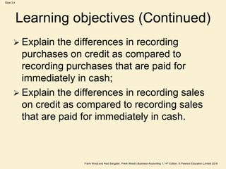 Frank Wood and Alan Sangster, Frank Wood’s Business Accounting 1, 14th Edition, © Pearson Education Limited 2018
Slide 3.4
Learning objectives (Continued)
 Explain the differences in recording
purchases on credit as compared to
recording purchases that are paid for
immediately in cash;
 Explain the differences in recording sales
on credit as compared to recording sales
that are paid for immediately in cash.
 