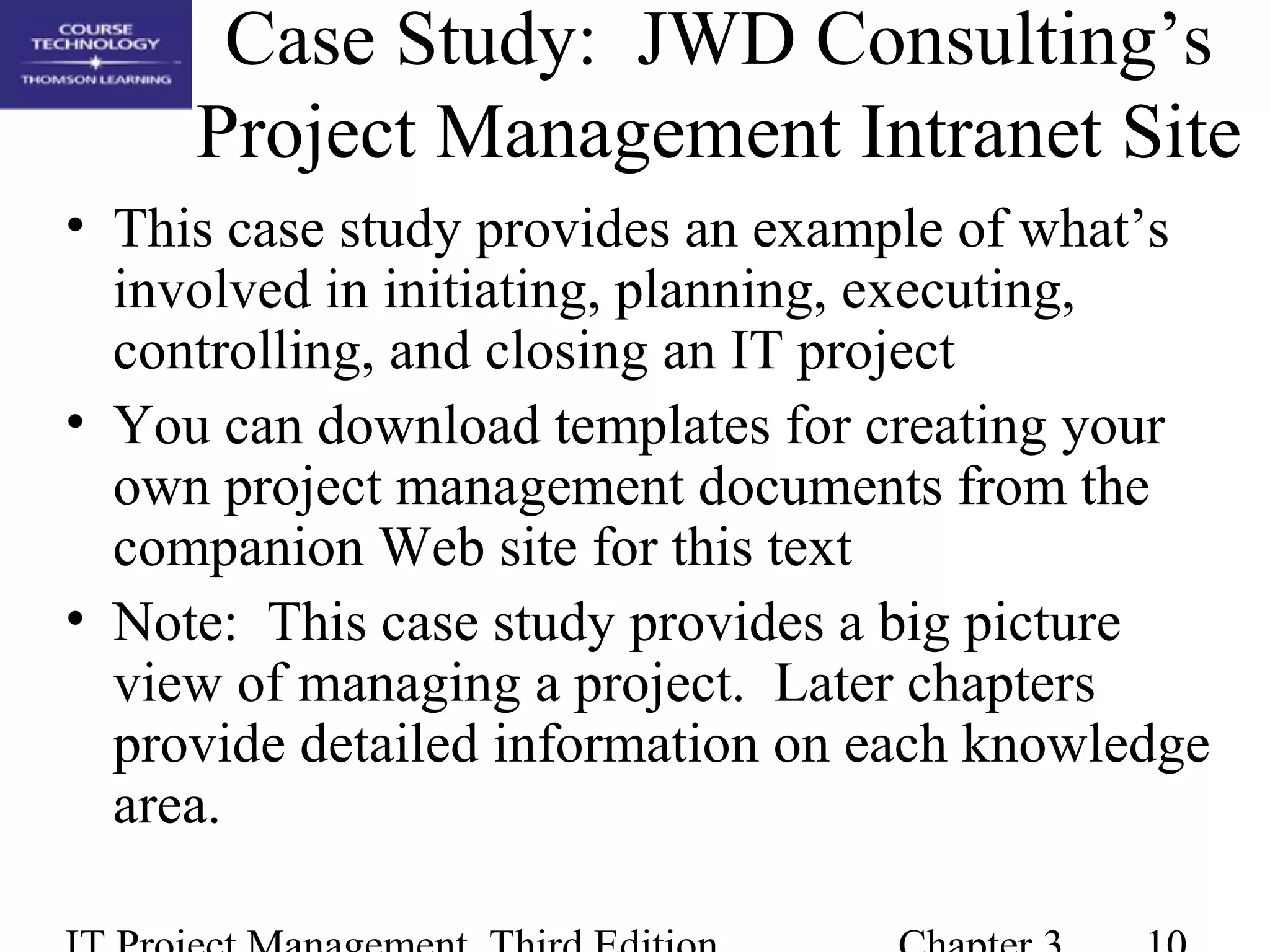 Case Study: JWD Consulting’s
Project Management Intranet Site
• This case study provides an example of what’s
involved in initiating, planning, executing,
controlling, and closing an IT project
• You can download templates for creating your
own project management documents from the
companion Web site for this text
• Note: This case study provides a big picture
view of managing a project. Later chapters
provide detailed information on each knowledge
area.
 