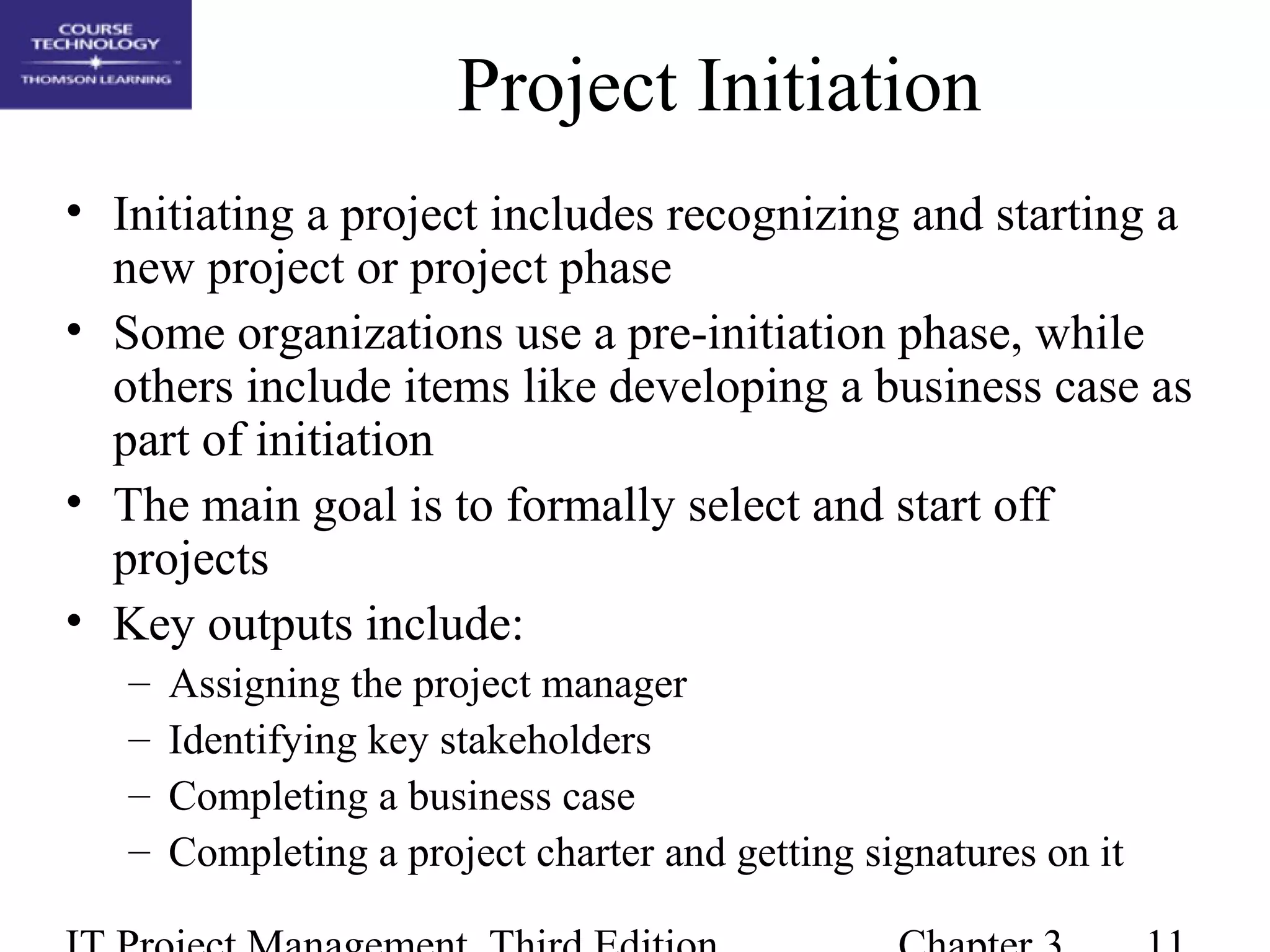 Project Initiation
• Initiating a project includes recognizing and starting a
new project or project phase
• Some organizations use a pre-initiation phase, while
others include items like developing a business case as
part of initiation
• The main goal is to formally select and start off
projects
• Key outputs include:
– Assigning the project manager
– Identifying key stakeholders
– Completing a business case
– Completing a project charter and getting signatures on it
 
