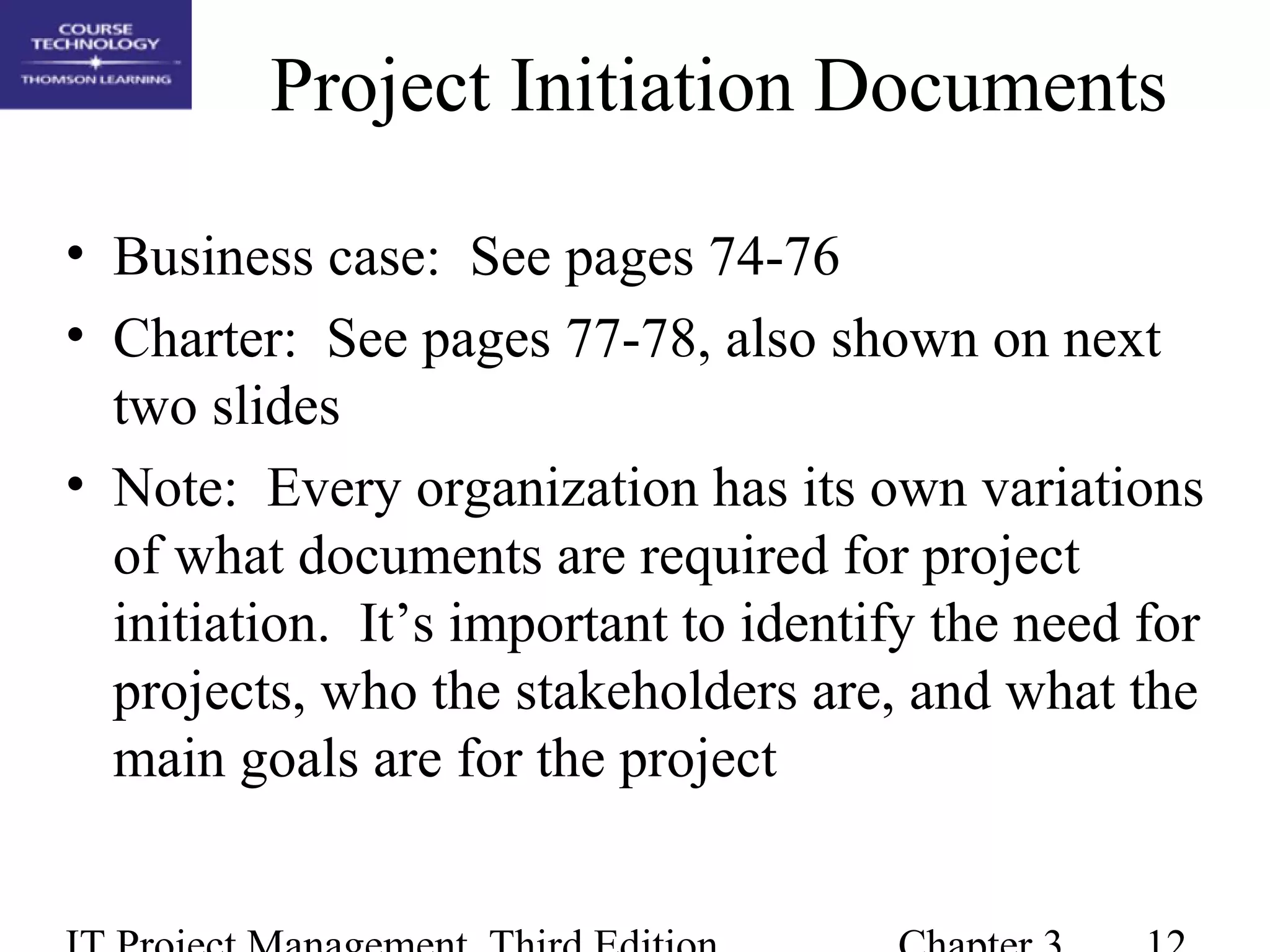 Project Initiation Documents
• Business case: See pages 74-76
• Charter: See pages 77-78, also shown on next
two slides
• Note: Every organization has its own variations
of what documents are required for project
initiation. It’s important to identify the need for
projects, who the stakeholders are, and what the
main goals are for the project
 