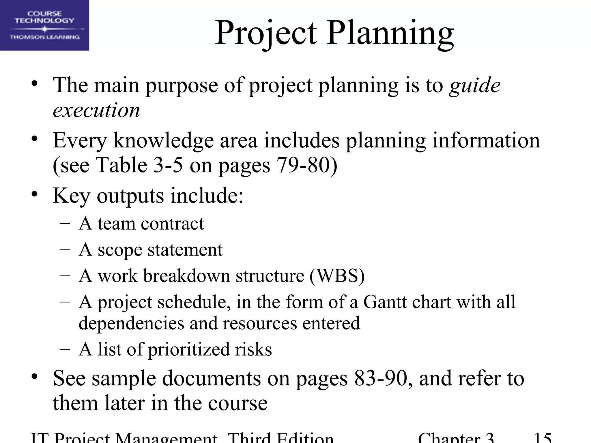 Project Planning
• The main purpose of project planning is to guide
execution
• Every knowledge area includes planning information
(see Table 3-5 on pages 79-80)
• Key outputs include:
– A team contract
– A scope statement
– A work breakdown structure (WBS)
– A project schedule, in the form of a Gantt chart with all
dependencies and resources entered
– A list of prioritized risks
• See sample documents on pages 83-90, and refer to
them later in the course
 