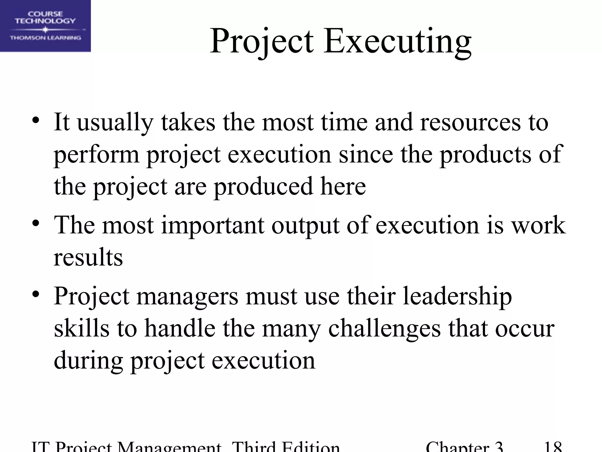 Project Executing
• It usually takes the most time and resources to
perform project execution since the products of
the project are produced here
• The most important output of execution is work
results
• Project managers must use their leadership
skills to handle the many challenges that occur
during project execution
 