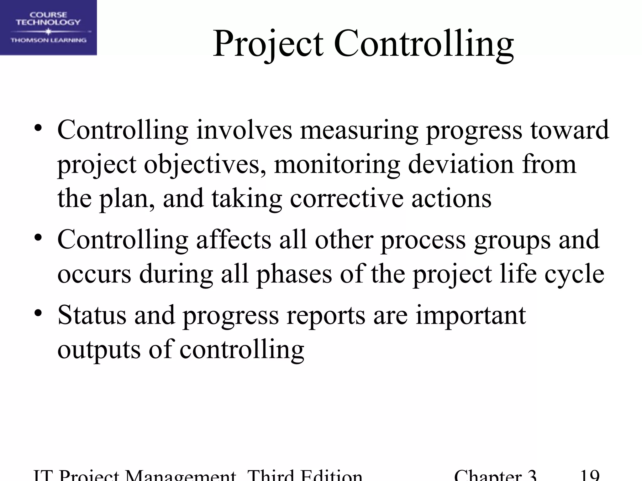 Project Controlling
• Controlling involves measuring progress toward
project objectives, monitoring deviation from
the plan, and taking corrective actions
• Controlling affects all other process groups and
occurs during all phases of the project life cycle
• Status and progress reports are important
outputs of controlling
 