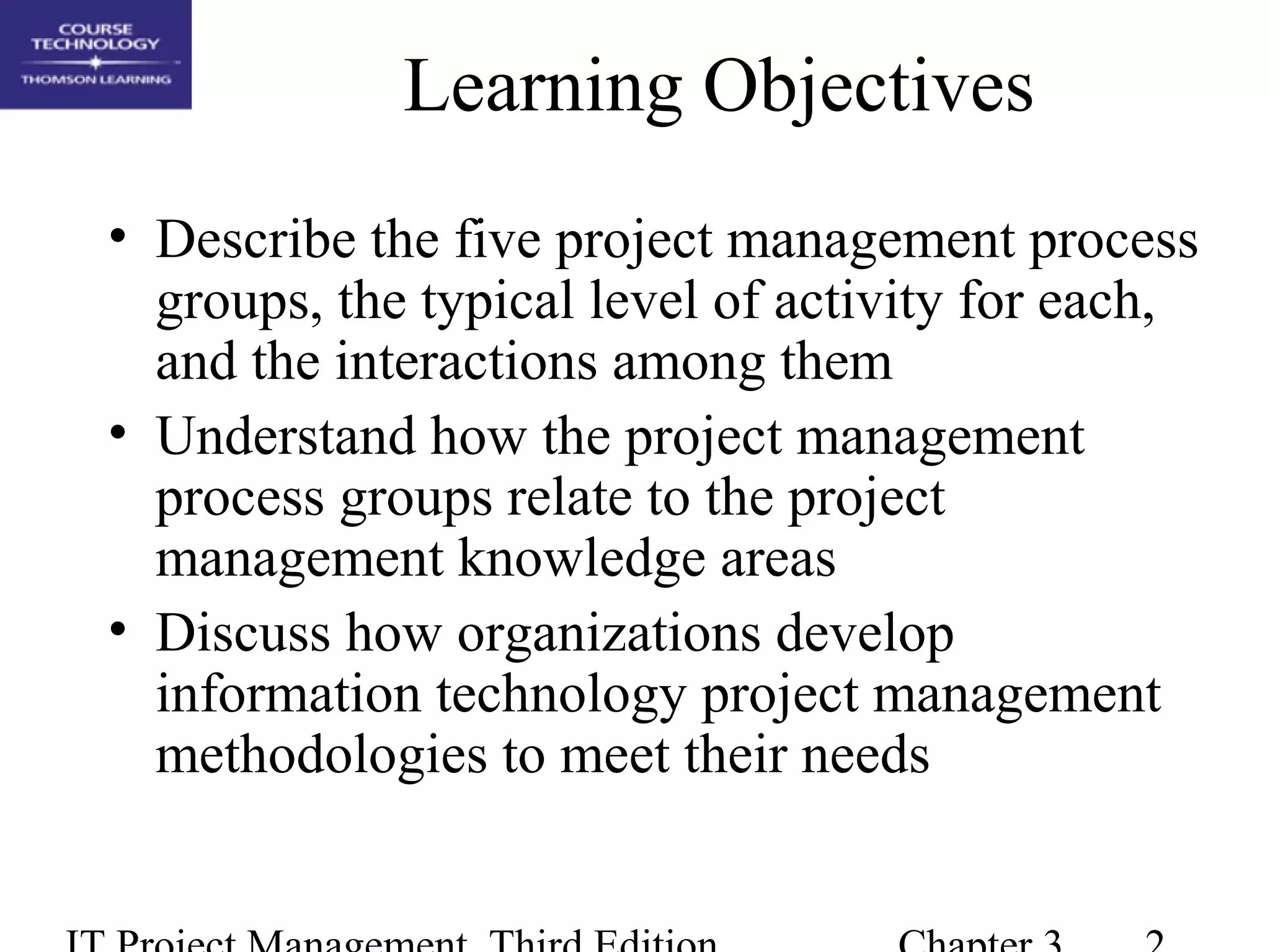 Learning Objectives
• Describe the five project management process
groups, the typical level of activity for each,
and the interactions among them
• Understand how the project management
process groups relate to the project
management knowledge areas
• Discuss how organizations develop
information technology project management
methodologies to meet their needs
 