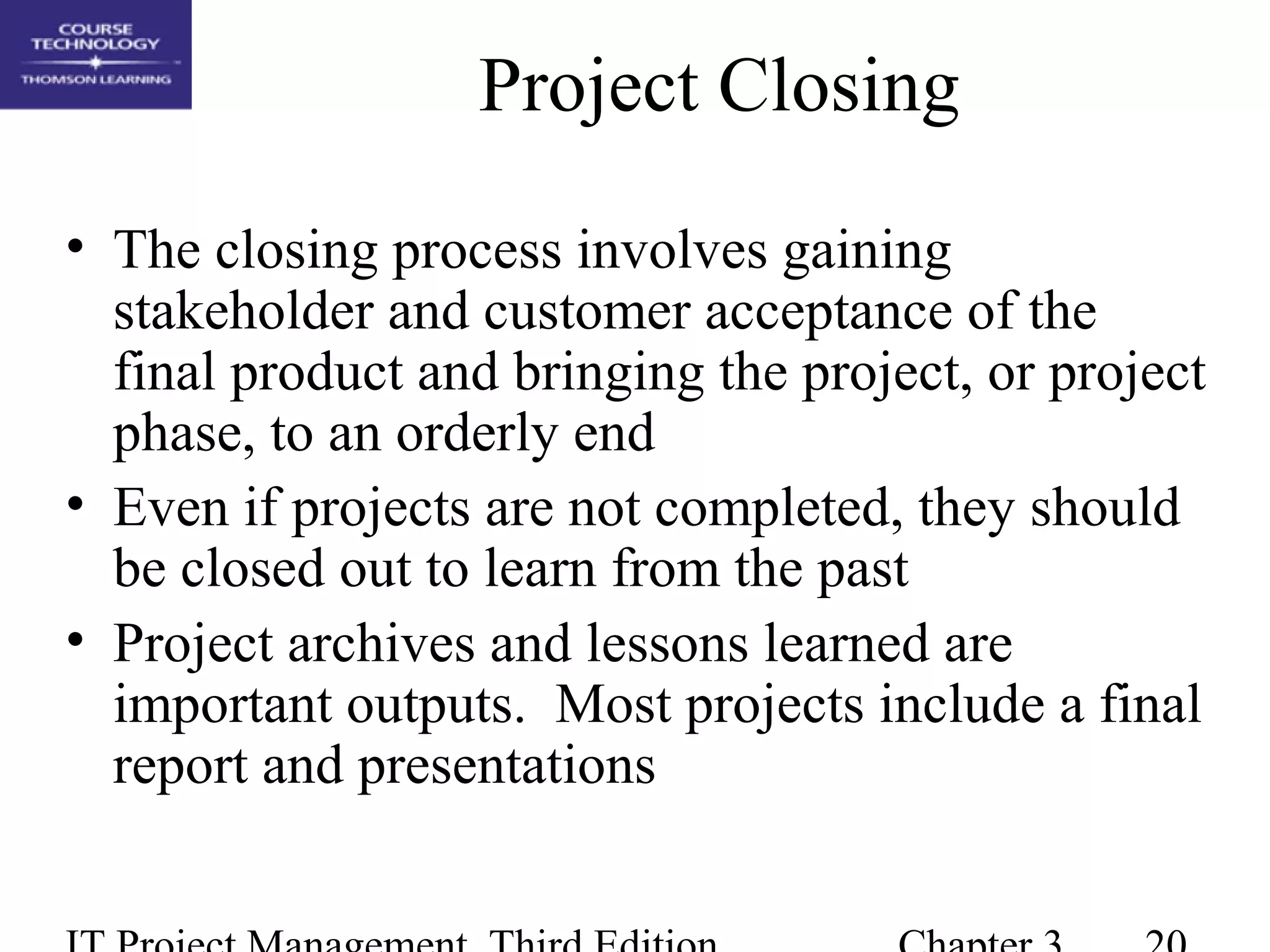 Project Closing
• The closing process involves gaining
stakeholder and customer acceptance of the
final product and bringing the project, or project
phase, to an orderly end
• Even if projects are not completed, they should
be closed out to learn from the past
• Project archives and lessons learned are
important outputs. Most projects include a final
report and presentations
 
