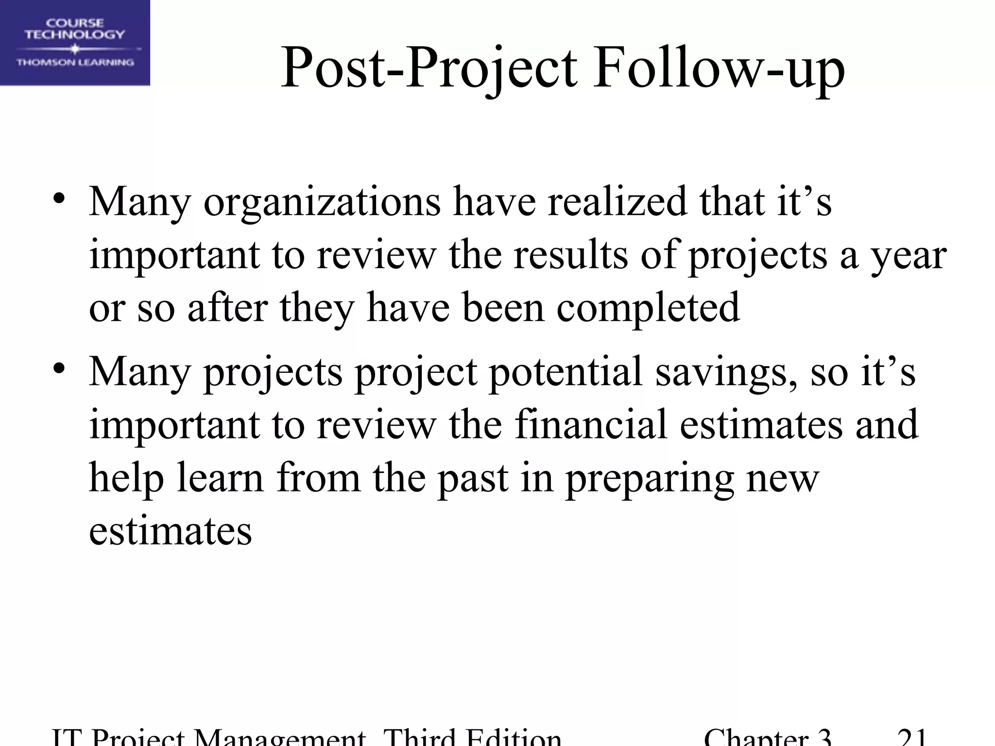 Post-Project Follow-up
• Many organizations have realized that it’s
important to review the results of projects a year
or so after they have been completed
• Many projects project potential savings, so it’s
important to review the financial estimates and
help learn from the past in preparing new
estimates
 