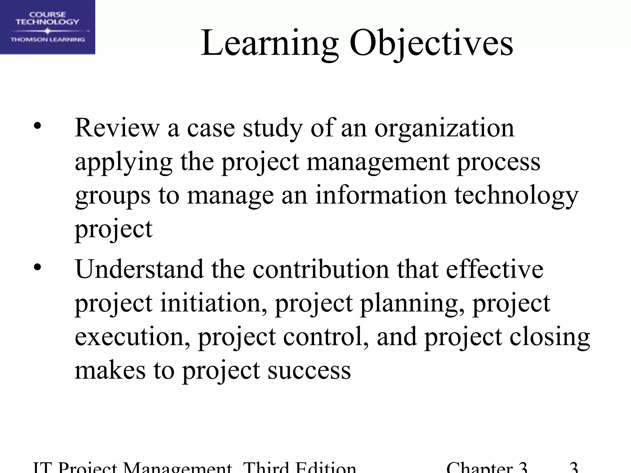 Learning Objectives
• Review a case study of an organization
applying the project management process
groups to manage an information technology
project
• Understand the contribution that effective
project initiation, project planning, project
execution, project control, and project closing
makes to project success
 
