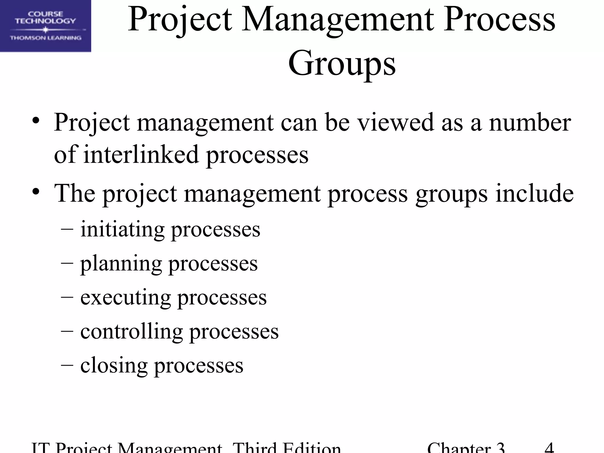 Project Management Process
Groups
• Project management can be viewed as a number
of interlinked processes
• The project management process groups include
– initiating processes
– planning processes
– executing processes
– controlling processes
– closing processes
 