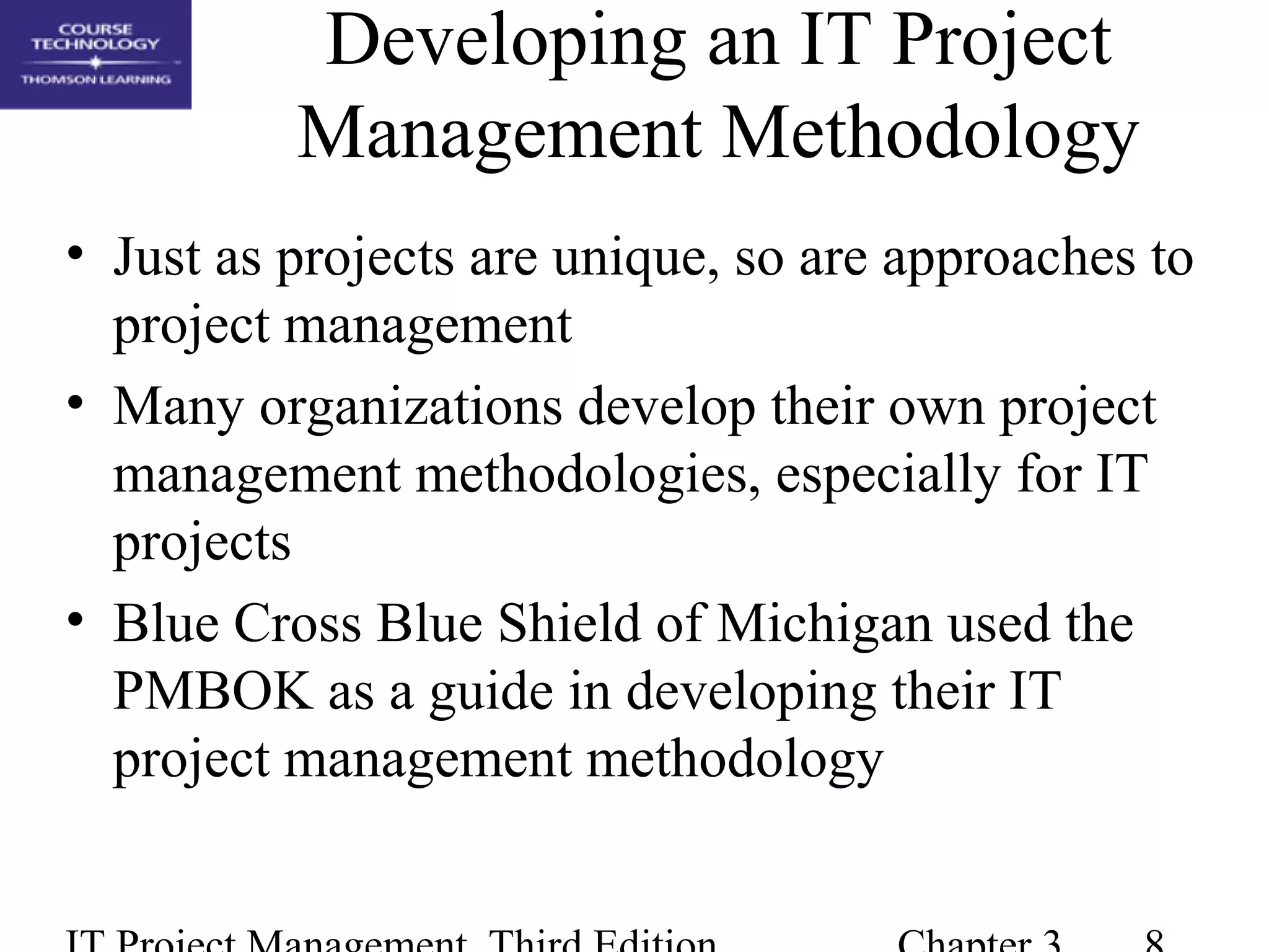 Developing an IT Project
Management Methodology
• Just as projects are unique, so are approaches to
project management
• Many organizations develop their own project
management methodologies, especially for IT
projects
• Blue Cross Blue Shield of Michigan used the
PMBOK as a guide in developing their IT
project management methodology
 
