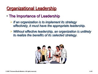 Organizational Leadership The Importance of Leadership If an organization is to implement its strategy effectively, it must have the appropriate leadership. Without effective leadership, an organization is unlikely to realize the benefits of its selected strategy. 