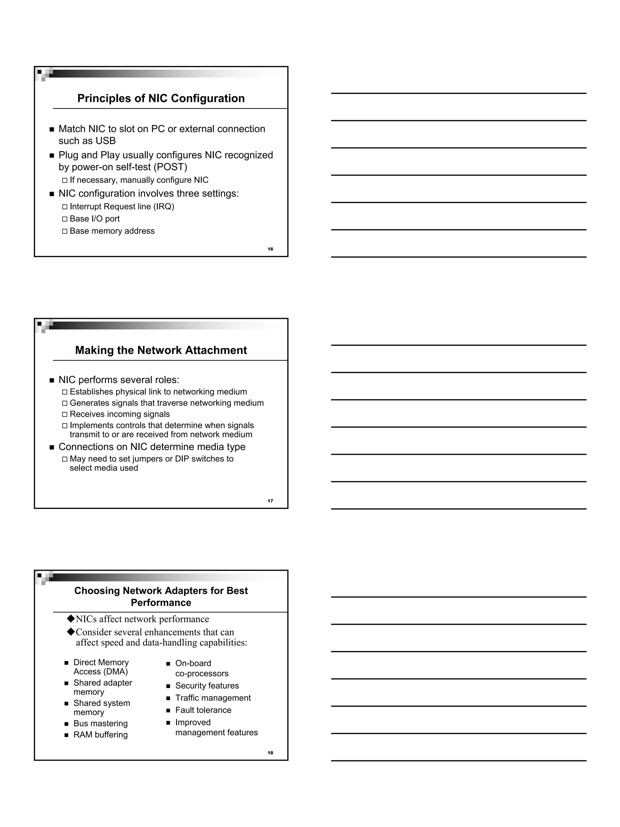 Principles of NIC Configuration

Match NIC to slot on PC or external connection
such as USB
Plug and Play usually configures NIC recognized
by power-on self-test (POST)
  If necessary, manually configure NIC
NIC configuration involves three settings:
  Interrupt Request line (IRQ)
  Base I/O port
  Base memory address
                                                       16




   Making the Network Attachment

NIC performs several roles:
  Establishes physical link to networking medium
  Generates signals that traverse networking medium
  Receives incoming signals
  Implements controls that determine when signals
  transmit to or are received from network medium
Connections on NIC determine media type
  May need to set jumpers or DIP switches to
  select media used


                                                       17




   Choosing Network Adapters for Best
             Performance
   NICs affect network performance
   Consider several enhancements that can
   affect speed and data-handling capabilities:
   Direct Memory                 On-board
   Access (DMA)                  co-processors
   Shared adapter                Security features
   memory
                                 Traffic management
   Shared system
   memory                        Fault tolerance
   Bus mastering                 Improved
   RAM buffering                 management features

                                                       18
 
